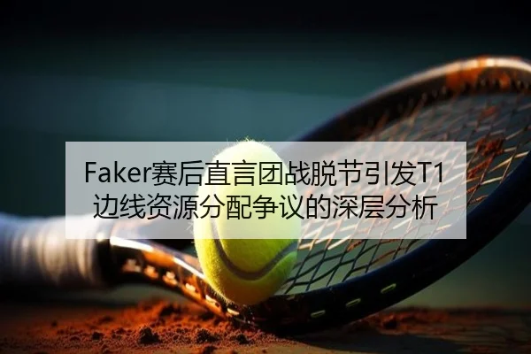 Faker赛后直言团战脱节引发T1边线资源分配争议的深层分析
